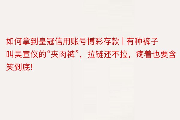 如何拿到皇冠信用账号博彩存款 | 有种裤子叫吴宣仪的“夹肉裤”，拉链还不拉，疼着也要含笑到底!