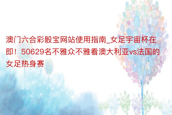 澳门六合彩骰宝网站使用指南_女足宇宙杯在即！50629名不雅众不雅看澳大利亚vs法国的女足热身赛