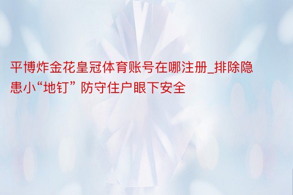 平博炸金花皇冠体育账号在哪注册_排除隐患小“地钉” 防守住户眼下安全