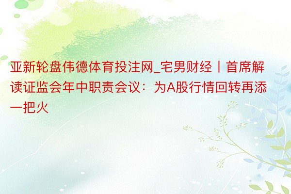 亚新轮盘伟德体育投注网_宅男财经丨首席解读证监会年中职责会议：为A股行情回转再添一把火
