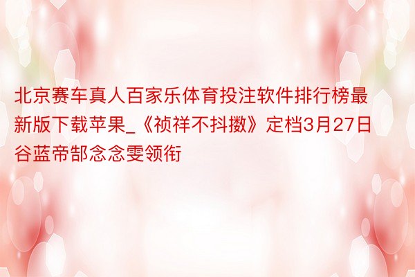 北京赛车真人百家乐体育投注软件排行榜最新版下载苹果_《祯祥不抖擞》定档3月27日 谷蓝帝郜念念雯领衔