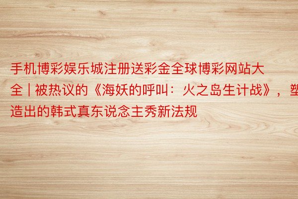 手机博彩娱乐城注册送彩金全球博彩网站大全 | 被热议的《海妖的呼叫：火之岛生计战》，塑造出的韩式真东说念主秀新法规