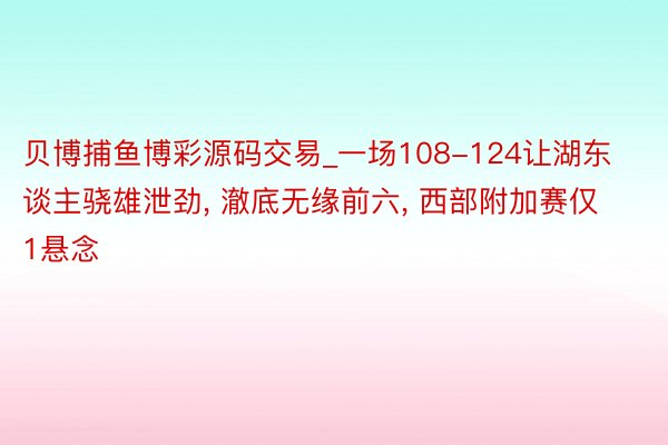 贝博捕鱼博彩源码交易_一场108-124让湖东谈主骁雄泄劲, 澈底无缘前六, 西部附加赛仅1悬念