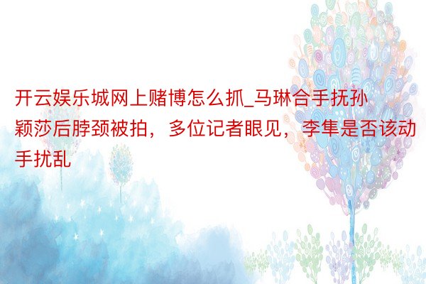 开云娱乐城网上赌博怎么抓_马琳合手抚孙颖莎后脖颈被拍，多位记者眼见，李隼是否该动手扰乱