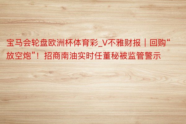 宝马会轮盘欧洲杯体育彩_V不雅财报｜回购“放空炮”！招商南油实时任董秘被监管警示