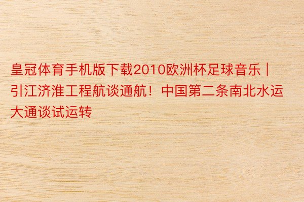 皇冠体育手机版下载2010欧洲杯足球音乐 | 引江济淮工程航谈通航！中国第二条南北水运大通谈试运转