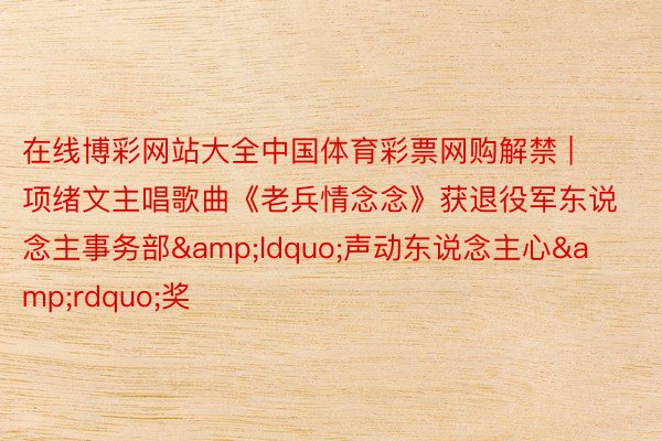 在线博彩网站大全中国体育彩票网购解禁 | 项绪文主唱歌曲《老兵情念念》获退役军东说念主事务部&ldquo;声动东说念主心&rdquo;奖