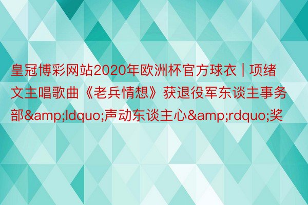 皇冠博彩网站2020年欧洲杯官方球衣 | 项绪文主唱歌曲《老兵情想》获退役军东谈主事务部&ldquo;声动东谈主心&rdquo;奖