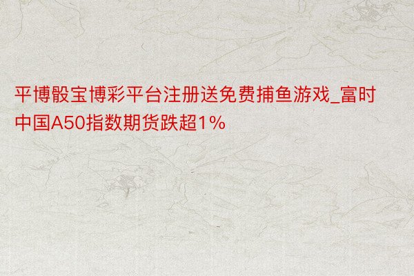 平博骰宝博彩平台注册送免费捕鱼游戏_富时中国A50指数期货跌超1%