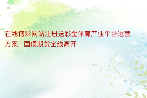 在线博彩网站注册送彩金体育产业平台运营方案 | 国债期货全线高开