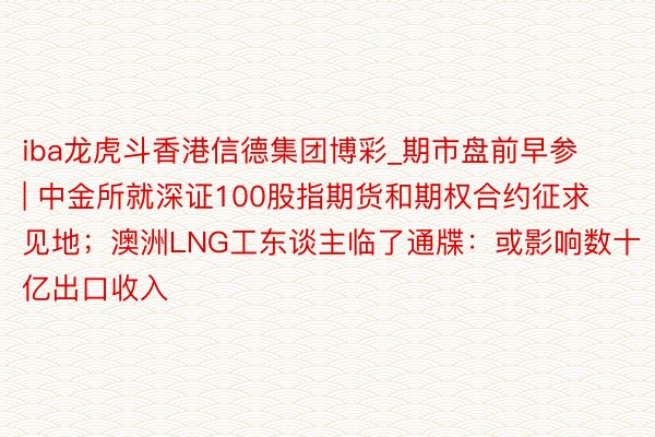 iba龙虎斗香港信德集团博彩_期市盘前早参 | 中金所就深证100股指期货和期权合约征求见地；澳洲LNG工东谈主临了通牒：或影响数十亿出口收入