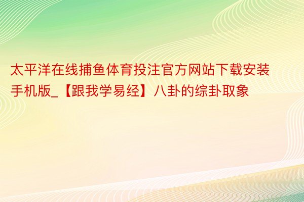 太平洋在线捕鱼体育投注官方网站下载安装手机版_【跟我学易经】八卦的综卦取象