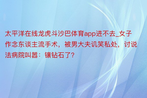 太平洋在线龙虎斗沙巴体育app进不去_女子作念东谈主流手术，被男大夫讥笑私处，讨说法病院叫嚣：镶钻石了？