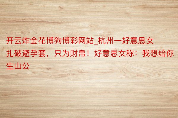 开云炸金花博狗博彩网站_杭州一好意思女扎破避孕套，只为财帛！好意思女称：我想给你生山公
