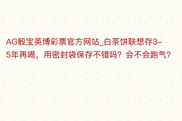 AG骰宝英博彩票官方网站_白茶饼联想存3-5年再喝，用密封袋保存不错吗？会不会跑气？