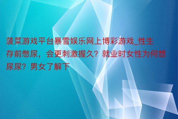 菠菜游戏平台暴雪娱乐网上博彩游戏_性生存前憋尿，会更刺激握久？就业时女性为何想尿尿？男女了解下