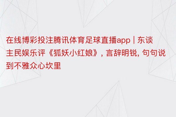在线博彩投注腾讯体育足球直播app | 东谈主民娱乐评《狐妖小红娘》, 言辞明锐, 句句说到不雅众心坎里