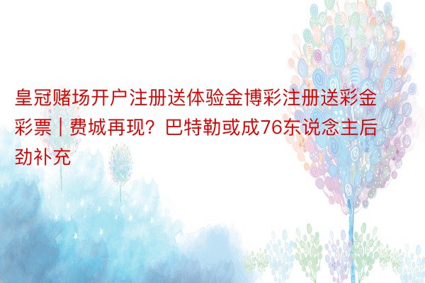 皇冠赌场开户注册送体验金博彩注册送彩金彩票 | 费城再现？巴特勒或成76东说念主后劲补充
