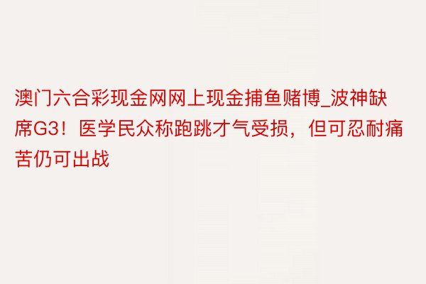 澳门六合彩现金网网上现金捕鱼赌博_波神缺席G3！医学民众称跑跳才气受损，但可忍耐痛苦仍可出战