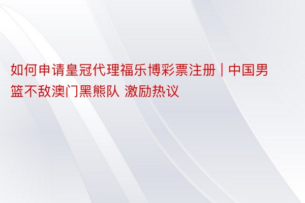 如何申请皇冠代理福乐博彩票注册 | 中国男篮不敌澳门黑熊队 激励热议