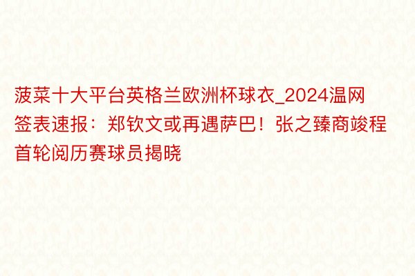 菠菜十大平台英格兰欧洲杯球衣_2024温网签表速报：郑钦文或再遇萨巴！张之臻商竣程首轮阅历赛球员揭晓