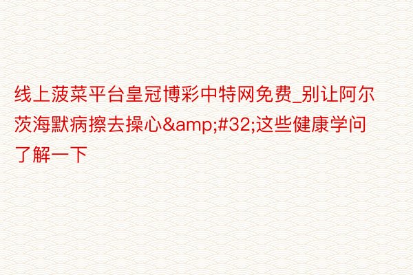 线上菠菜平台皇冠博彩中特网免费_别让阿尔茨海默病擦去操心&#32;这些健康学问了解一下