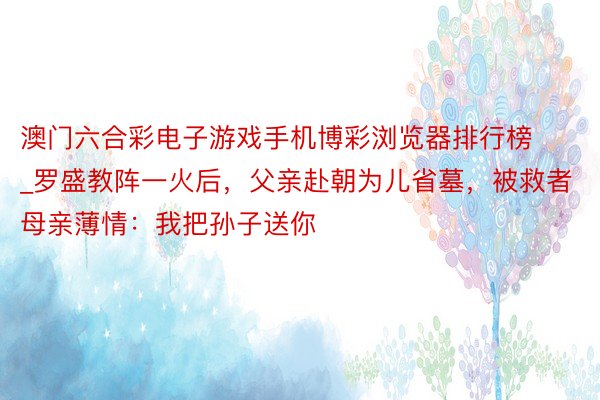 澳门六合彩电子游戏手机博彩浏览器排行榜_罗盛教阵一火后，父亲赴朝为儿省墓，被救者母亲薄情：我把孙子送你