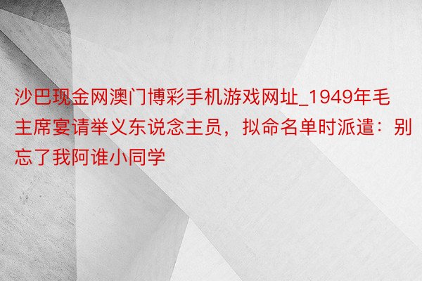 沙巴现金网澳门博彩手机游戏网址_1949年毛主席宴请举义东说念主员，拟命名单时派遣：别忘了我阿谁小同学