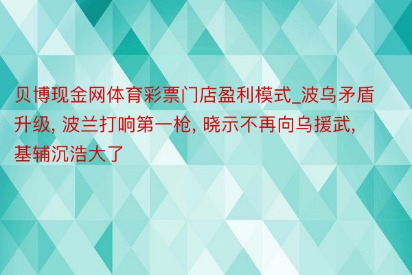 贝博现金网体育彩票门店盈利模式_波乌矛盾升级, 波兰打响第一枪, 晓示不再向乌援武, 基辅沉浩大了