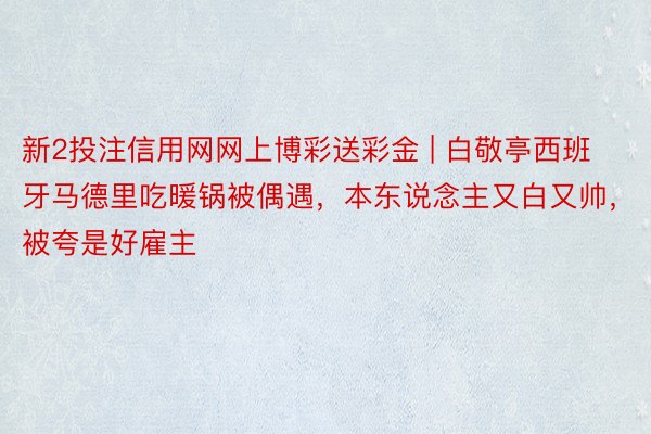 新2投注信用网网上博彩送彩金 | 白敬亭西班牙马德里吃暖锅被偶遇，本东说念主又白又帅，被夸是好雇主