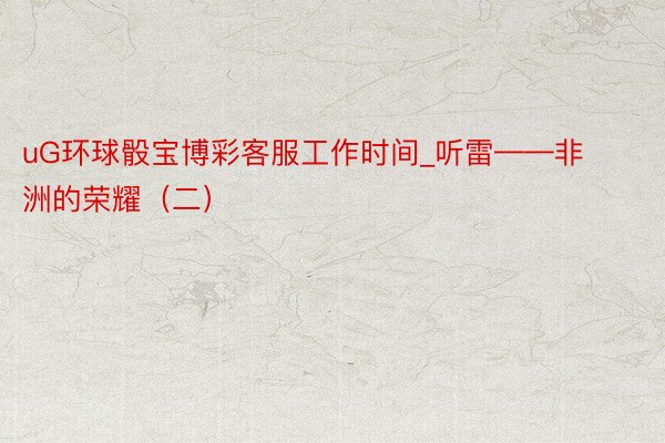 uG环球骰宝博彩客服工作时间_听雷——非洲的荣耀（二）