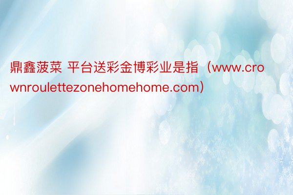 鼎鑫菠菜 平台送彩金博彩业是指（www.crownroulettezonehomehome.com）