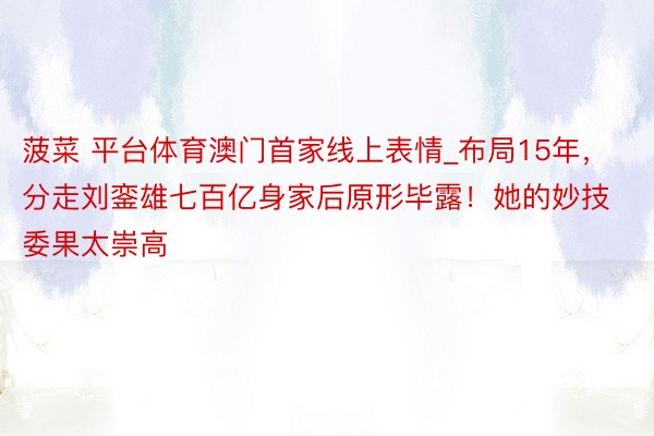 菠菜 平台体育澳门首家线上表情_布局15年，分走刘銮雄七百亿身家后原形毕露！她的妙技委果太崇高