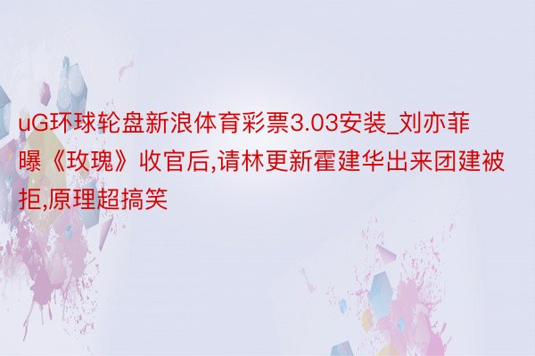 uG环球轮盘新浪体育彩票3.03安装_刘亦菲曝《玫瑰》收官后,请林更新霍建华出来团建被拒,原理超搞笑