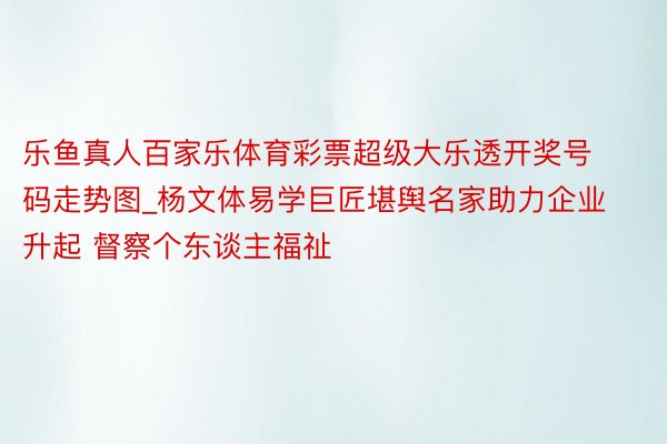 乐鱼真人百家乐体育彩票超级大乐透开奖号码走势图_杨文体易学巨匠堪舆名家助力企业升起 督察个东谈主福祉