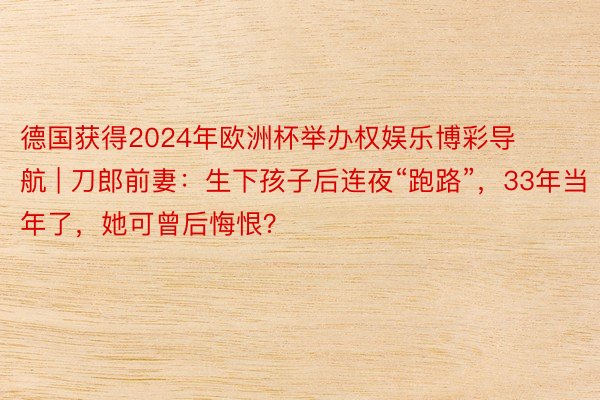 德国获得2024年欧洲杯举办权娱乐博彩导航 | 刀郎前妻：生下孩子后连夜“跑路”，33年当年了，她可曾后悔恨？