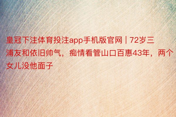 皇冠下注体育投注app手机版官网 | 72岁三浦友和依旧帅气，痴情看管山口百惠43年，两个女儿没他面子