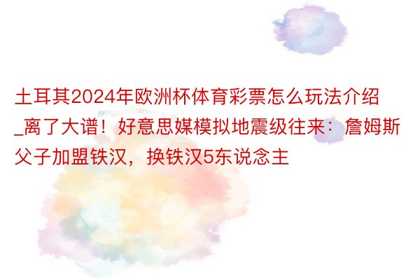 土耳其2024年欧洲杯体育彩票怎么玩法介绍_离了大谱！好意思媒模拟地震级往来：詹姆斯父子加盟铁汉，换铁汉5东说念主