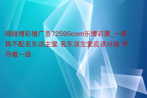 网络博彩推广员72595com乐博彩票_一哥：我不配名东谈主堂 名东谈主堂应该分级 乔丹唯一级