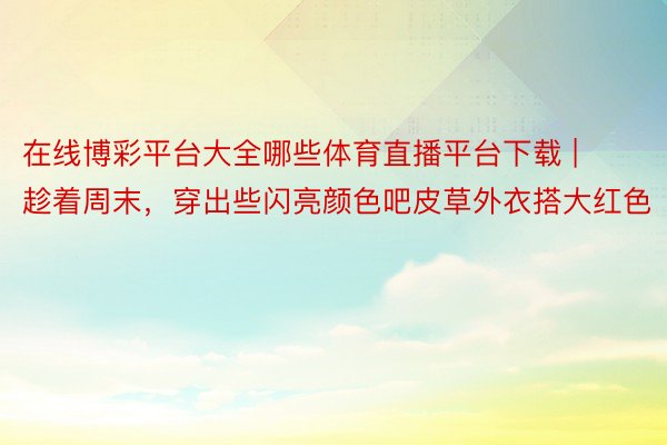 在线博彩平台大全哪些体育直播平台下载 | 趁着周末，穿出些闪亮颜色吧皮草外衣搭大红色