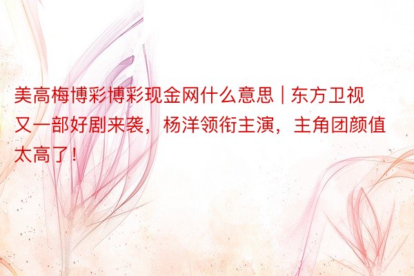 美高梅博彩博彩现金网什么意思 | 东方卫视又一部好剧来袭，杨洋领衔主演，主角团颜值太高了！