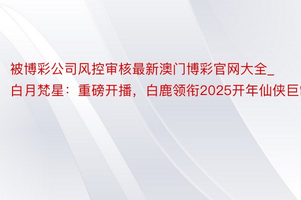 被博彩公司风控审核最新澳门博彩官网大全_白月梵星：重磅开播，白鹿领衔2025开年仙侠巨制