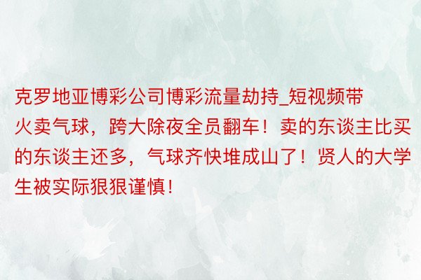 克罗地亚博彩公司博彩流量劫持_短视频带火卖气球，跨大除夜全员翻车！卖的东谈主比买的东谈主还多，气球齐快堆成山了！贤人的大学生被实际狠狠谨慎！