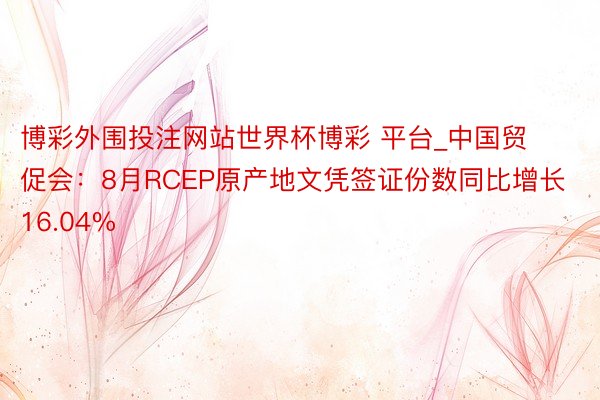 博彩外围投注网站世界杯博彩 平台_中国贸促会：8月RCEP原产地文凭签证份数同比增长16.04%