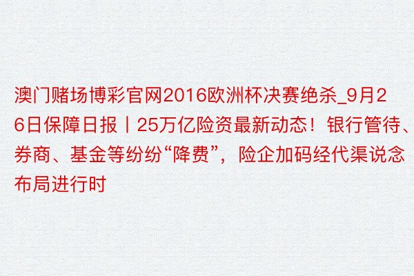 澳门赌场博彩官网2016欧洲杯决赛绝杀_9月26日保障日报丨25万亿险资最新动态！银行管待、券商、基金等纷纷“降费”，险企加码经代渠说念布局进行时
